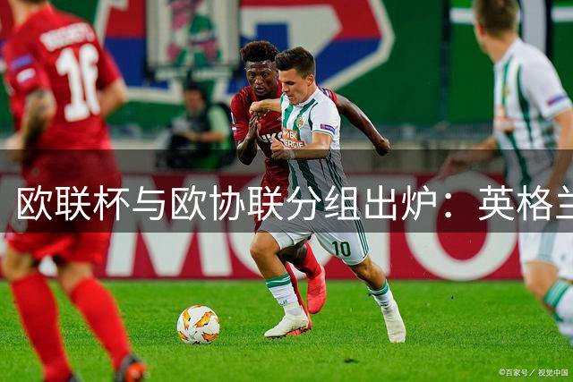 欧联杯与欧协联分组出炉：英格兰球队迎战欧洲劲旅